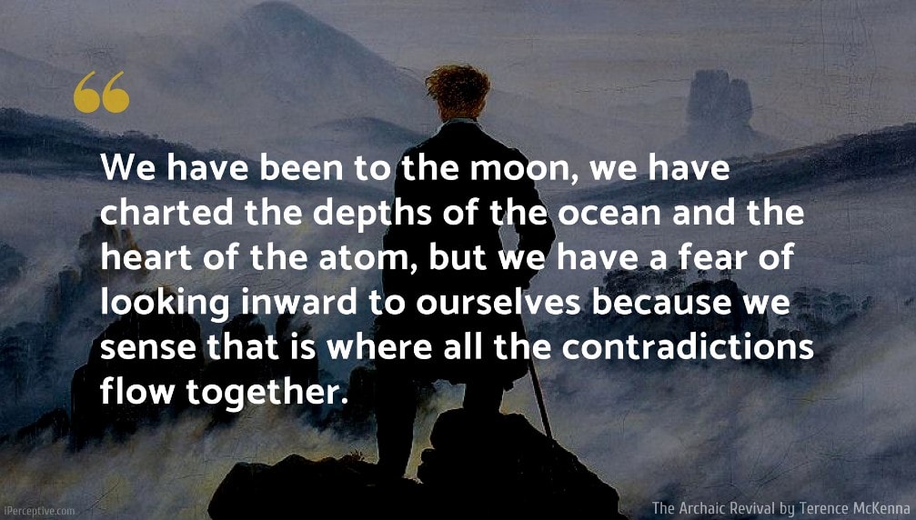 Terence McKenna Quote: We have been to the moon, we have charted the depths of the ocean and the heart of the atom, but we have a fear of looking inward to ourselves because we sense that is where all the contradictions flow together.