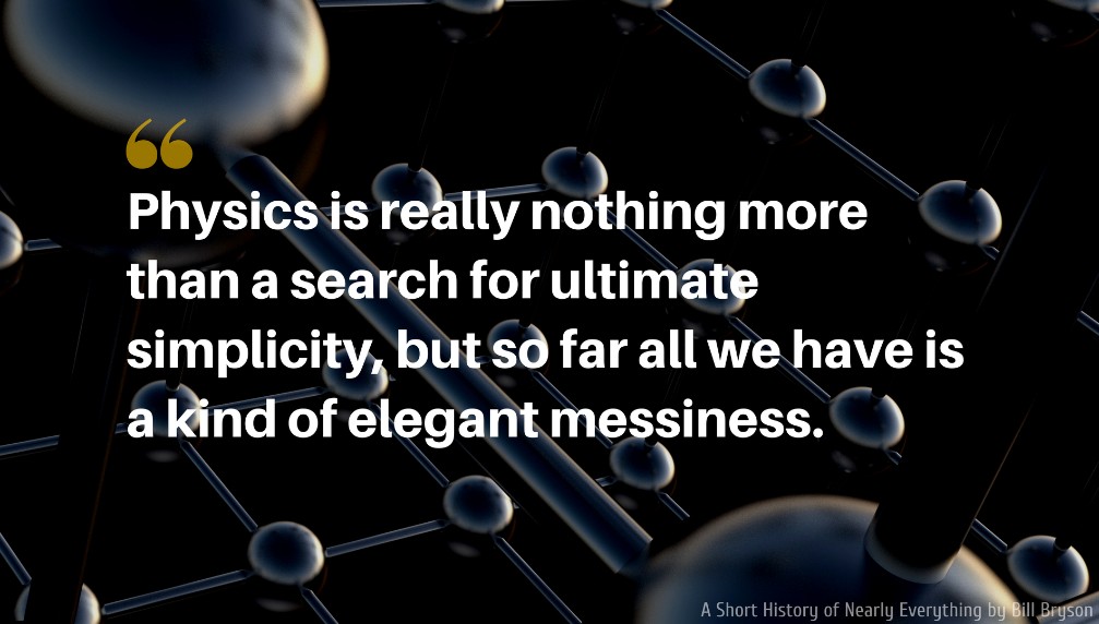 A Short History of Nearly Everything Quote: Physics is really nothing more than a search for ultimate simplicity, but so far all we have is a kind of elegant messiness.