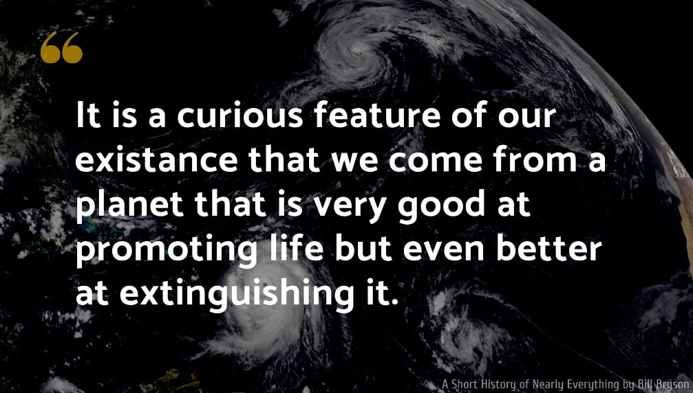 A Short History of Nearly Everything Quote: It is a curious feature of our existance that we come from a planet that is very good at promoting life but even better at extinguishing it.