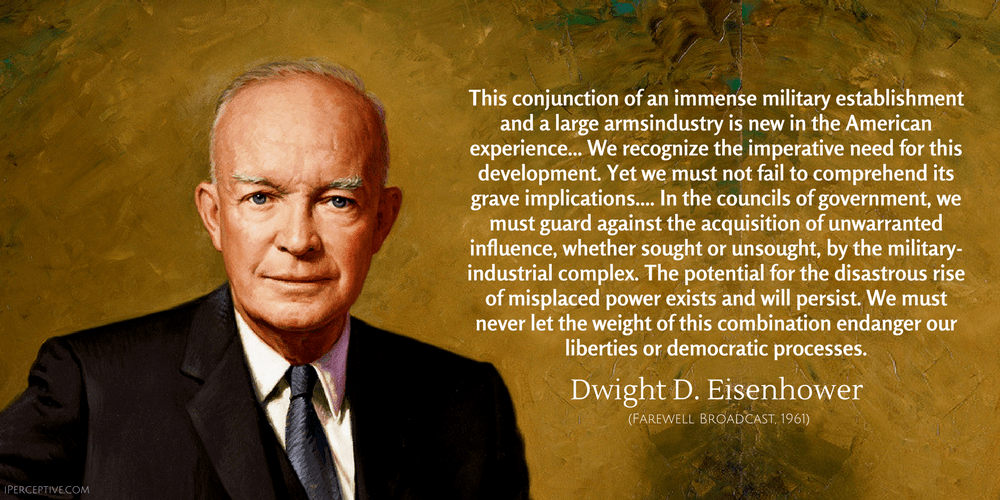 Dwight D. Eisenhower Quote: This conjunction of an immense military establishment and a large armsindustry is new in the American experience... We recognize the imperative need for this development. Yet we must not fail to comprehend its grave implications.... In the councils of government, we must guard against the acquisition of unwarranted influence, whether sought or unsought, by the military-industrial complex...