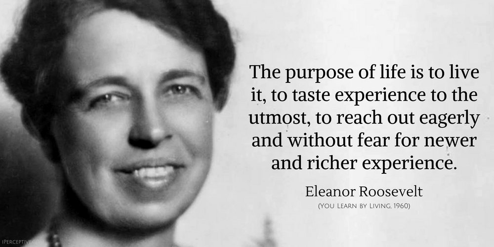 Eleanor Roosevelt Quote: The purpose of life is to live it, to taste experience to the utmost, to reach out eagerly and without fear for newer and richer experience.