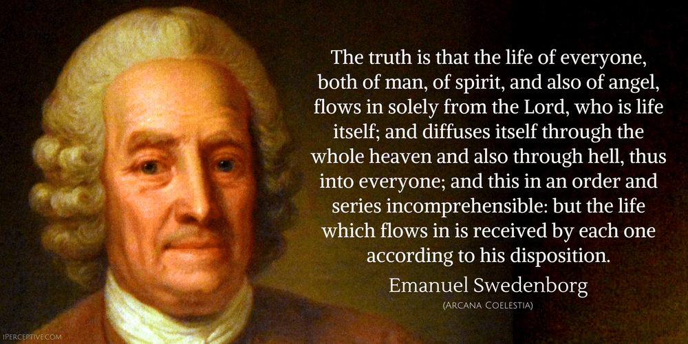 Emanuel Swedenborg Quote: The truth is that the life of everyone, both of man, of spirit, and also of angel, flows in solely from the Lord, who is life itself; and diffuses itself through the whole heaven and also through hell...