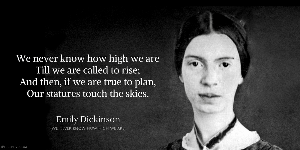 Emily Dickinson Quote: We never know how high we are
Till we are called to rise;
And then, if we are true to plan,
Our statures touch the skies.