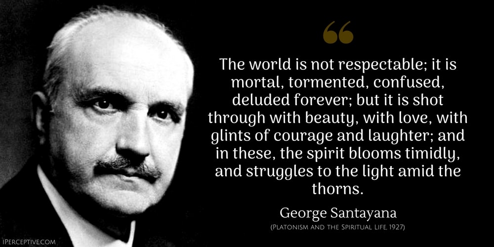 George Santayana Quote: The world is not respectable; it is mortal, tormented, confused, deluded forever; but it is shot through with beauty, with love, with glints of courage and laughter; and in these, the spirit blooms timidly, and struggles to the light amid the thorns.