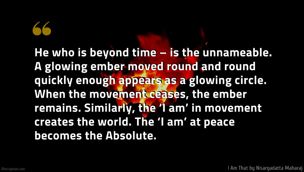 Nisargadatta Maharaj Quote: He who is beyond time – is the unnameable. A glowing ember moved round and round quickly enough appears as a glowing circle. When the movement ceases, the ember remains. Similarly, the ‘I am’ in movement creates the world. The ‘I am’ at peace becomes the Absolute.
