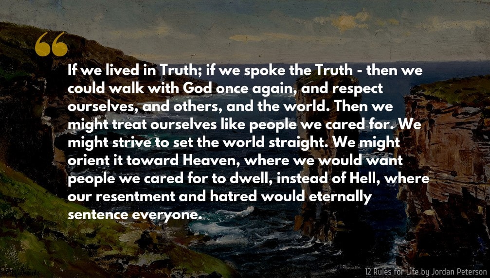Jordan Peterson Quote: If we lived in Truth; if we spoke the Truth - then we could walk with God once again, and respect ourselves, and others, and the world. Then we might treat ourselves like people we cared for. We might strive to set the world straight. We might orient it toward Heaven, where we would want people we cared for to dwell, instead of Hell, where our resentment and hatred would eternally sentence everyone.