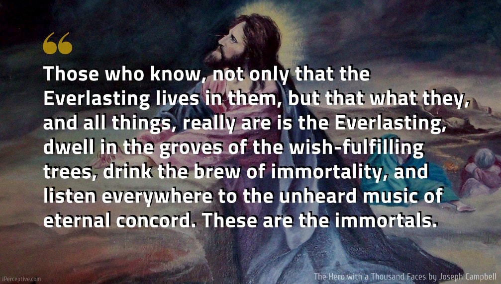 Joseph Campbell Quote: Those who know, not only that the Everlasting lives in them, but that what they, and all things, really are is the Everlasting, dwell in the groves of the wish-fulfilling trees, drink the brew of immortality, and listen everywhere to the unheard music of eternal concord. These are the immortals.