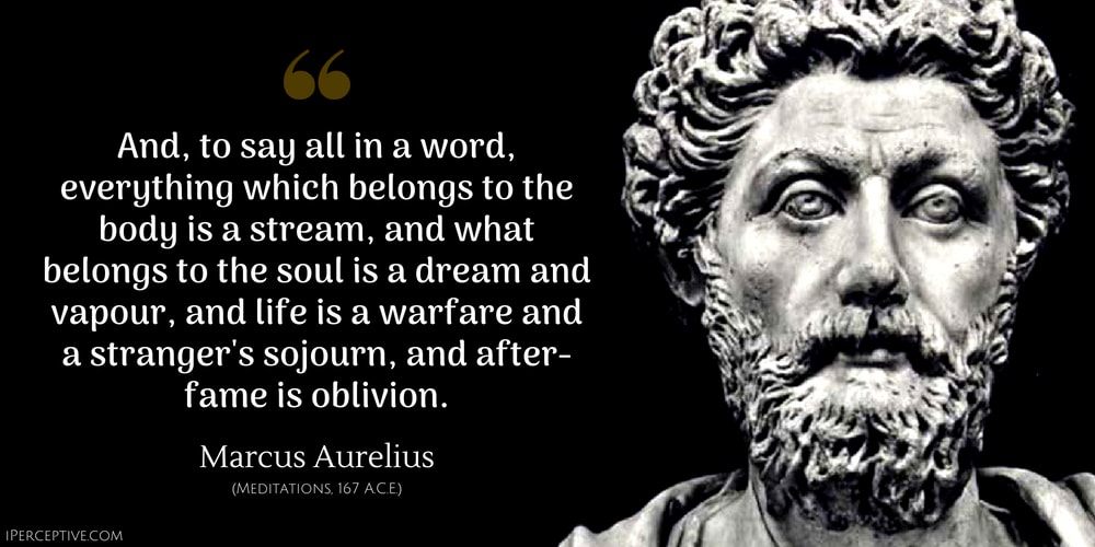Marcus Aurelius Quote: And, to say all in a word, everything which belongs to the body is a stream, and what belongs to the soul is a dream and vapour, and life is a warfare and a stranger's sojourn, and after-fame is oblivion.