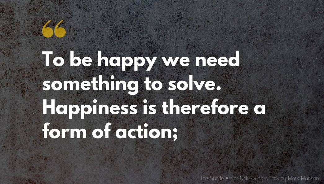 The Subtle Art of Not Giving a F*ck Quote: To be happy we need something to solve. Happiness is therefore a form of action;