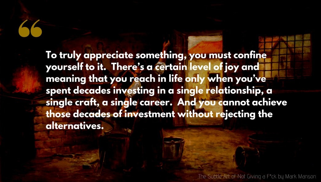 Mark Manson Quote: To truly appreciate something, you must confine yourself to it.  There’s a certain level of joy and meaning that you reach in life only when you’ve spent decades investing in a single relationship, a single craft, a single career.  And you cannot achieve those decades of investment without rejecting the alternatives.