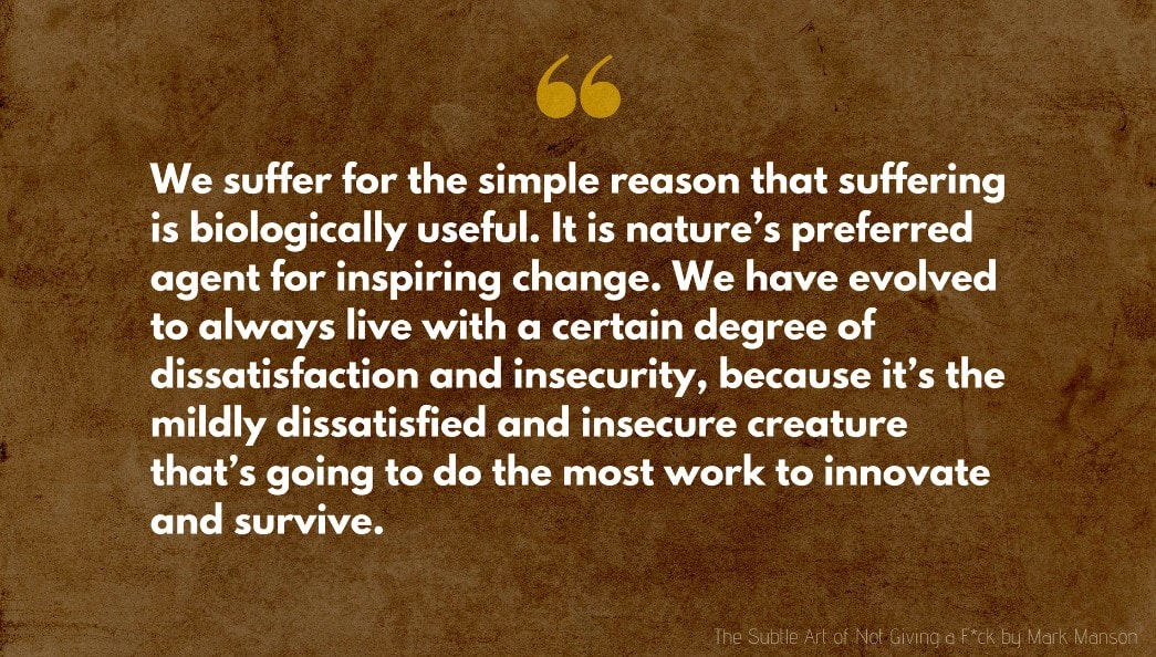 Mark Manson Quote: We suffer for the simple reason that suffering is biologically useful. It is nature’s preferred agent for inspiring change. We have evolved to always live with a certain degree of dissatisfaction and insecurity, because it’s the mildly dissatisfied and insecure creature that’s going to do the most work to innovate and survive.