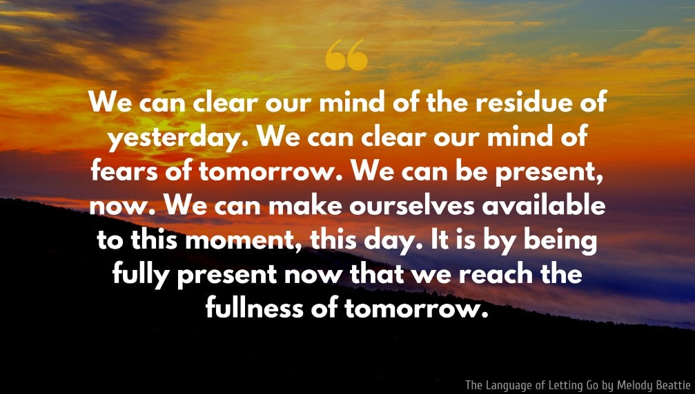 Melody Beattie Quote: We can clear our mind of the residue of yesterday. We can clear our mind of fears of tomorrow. We can be present, now. We can make ourselves available to this moment, this day. It is by being fully present now that we reach the fullness of tomorrow. 