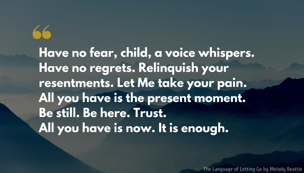 Melody Beattie Quote: Have no fear, child, a voice whispers. Have no regrets. Relinquish your resentments. Let Me take your pain. All you have is the present moment. Be still. Be here. Trust. All you have is now. It is enough..