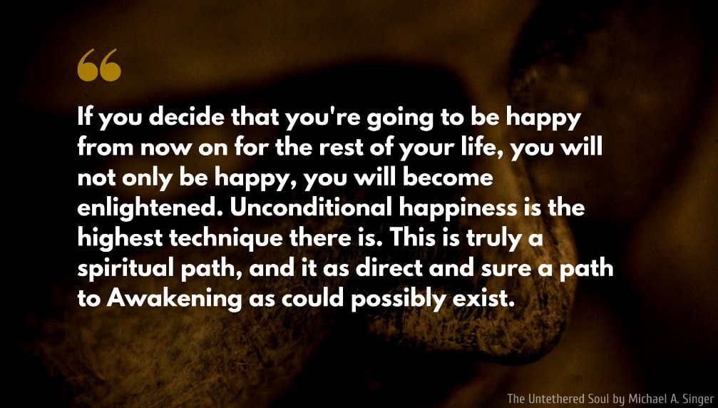 The Untethered Soul Quote: If you decide that you're going to be happy from now on for the rest of your life, you will not only be happy, you will become enlightened. Unconditional happiness is the highest technique there is. This is truly a spiritual path, and it as direct and sure a path to Awakening as could possibly exist.