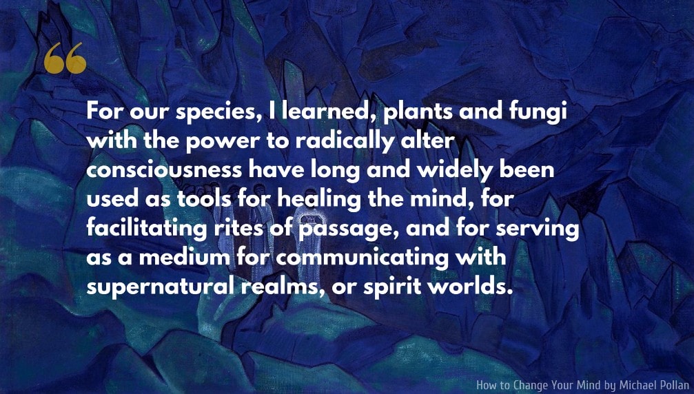 Michael Pollan Quote: For our species, I learned, plants and fungi with the power to radically alter consciousness have long and widely been used as tools for healing the mind, for facilitating rites of passage, and for serving as a medium for communicating with supernatural realms, or spirit worlds.