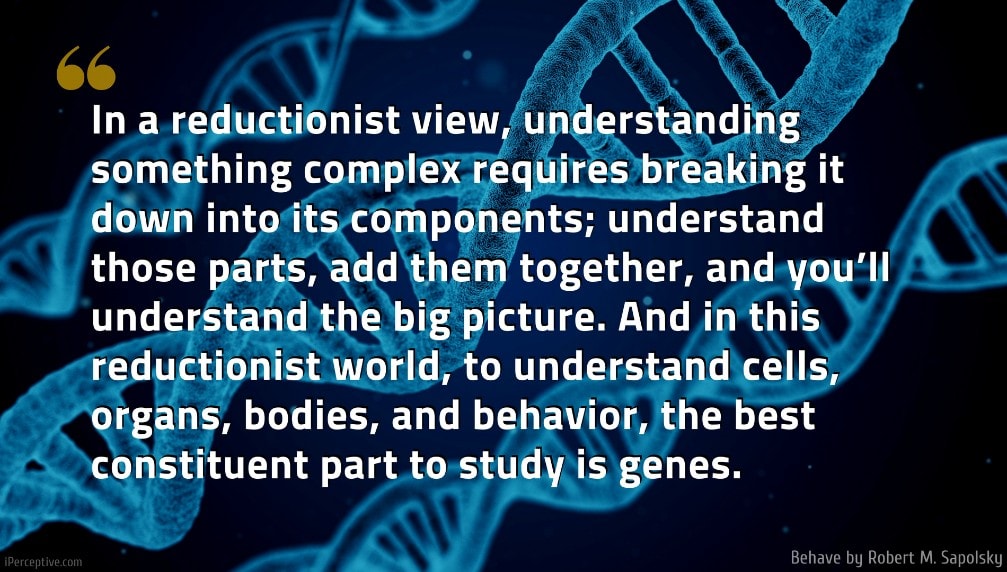 Robert M. Sapolsky Quote: In a reductionist view, understanding something complex requires breaking it down into its components; understand those parts, add them together, and you’ll understand the big picture. And in this reductionist world, to understand cells, organs, bodies, and behavior, the best constituent part to study is genes.