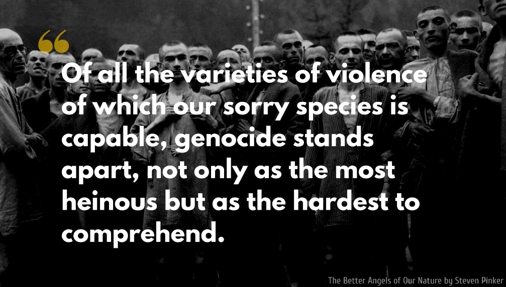 Steven Pinker Quote: Of all the varieties of violence of which our sorry species is capable, genocide stands apart, not only as the most heinous but as the hardest to comprehend