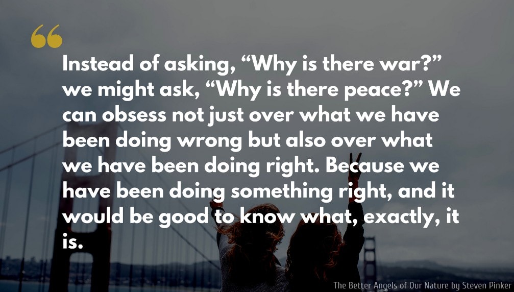Steven Pinker Quote: Instead of asking, “Why is there war?” we might ask, “Why is there peace?” We can obsess not just over what we have been doing wrong but also over what we have been doing right. Because we have been doing something right, and it would be good to know what, exactly, it is.