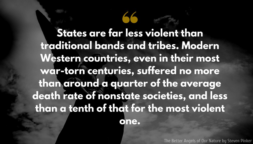 Steven Pinker Quote: States are far less violent than traditional bands and tribes. Modern Western countries, even in their most war-torn centuries, suffered no more than around a quarter of the average death rate of nonstate societies, and less than a tenth of that for the most violent one.