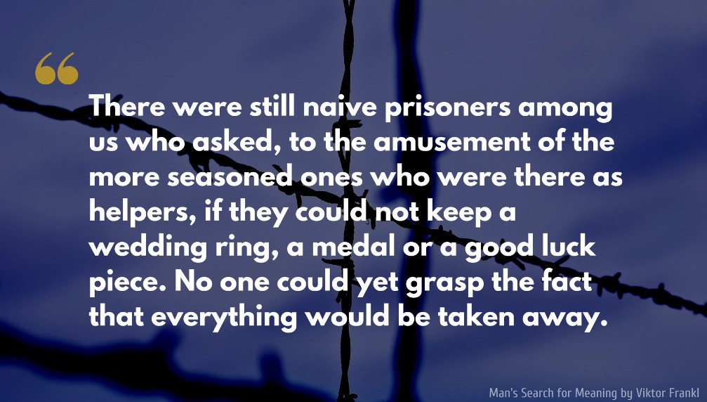 Man's Search for Meaning Quote: There were still naive prisoners among us who asked, to the amusement of the more seasoned ones who were there as helpers, if they could not keep a wedding ring, a medal or a good luck piece. No one could yet grasp the fact that everything would be taken away.