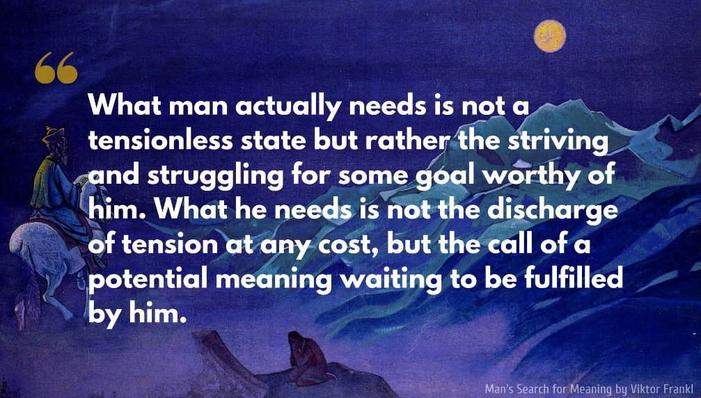 Viktor Frankl Quote: What man actually needs is not a tensionless state but rather the striving and struggling for some goal worthy of him. What he needs is not the discharge of tension at any cost, but the call of a potential meaning waiting to be fulfilled by him..