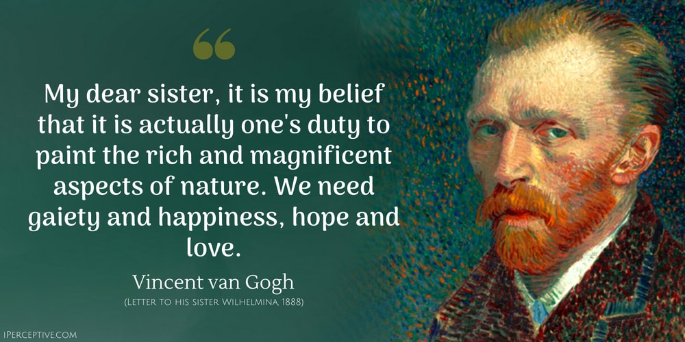 Vincent van Gogh Quote: My dear sister, it is my belief that it is actually one's duty to paint the rich and magnificent aspects of nature. We need gaiety and happiness, hope and love.