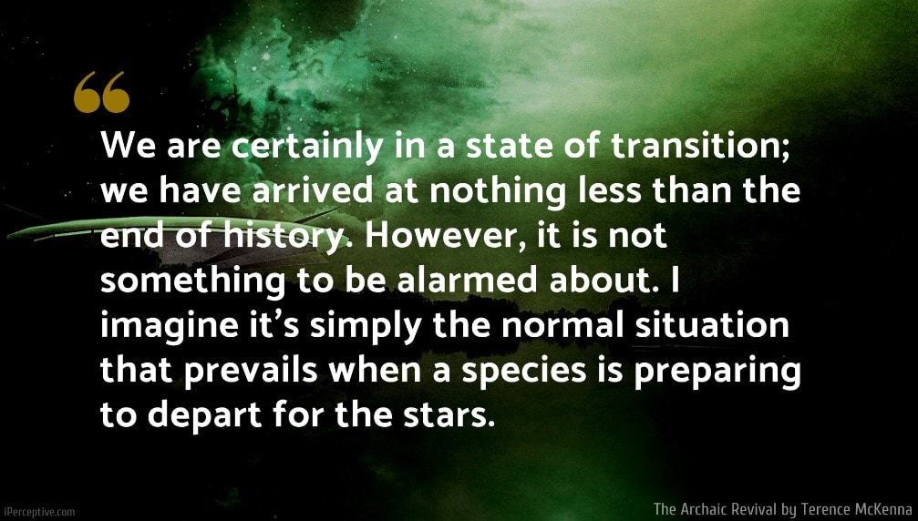 Terence McKenna Quote: We are certainly in a state of transition; we have arrived at nothing less than the end of history. However, it is not something to be alarmed about. I imagine it's simply the normal situation that prevails when a species is preparing to depart for the stars.