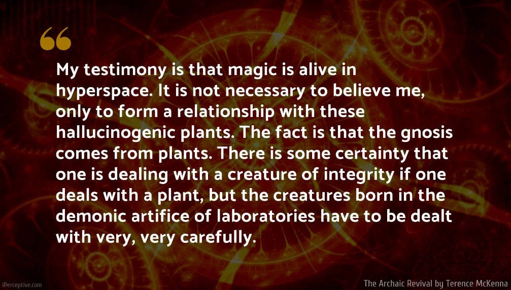 The Archaic Revival Quote: My testimony is that magic is alive in hyperspace. It is not necessary to believe me, only to form a relationship with these hallucinogenic plants. The fact is that the gnosis comes from plants. There is some certainty that one is dealing with a creature of integrity if one deals with a plant, but the creatures born in the demonic artifice of laboratories have to be dealt with very, very carefully.