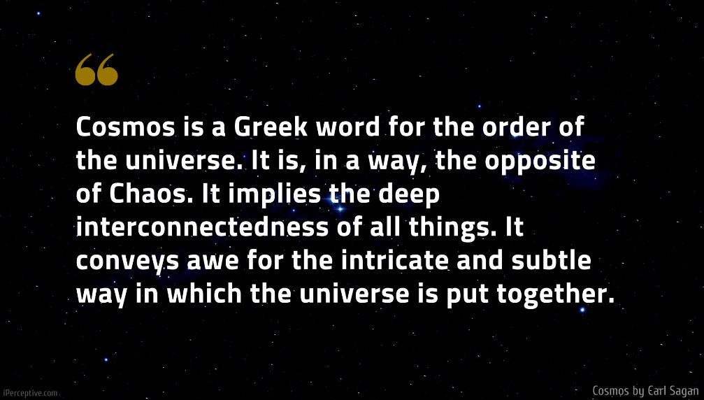 Carl Sagan Quote: Cosmos is a Greek word for the order of the universe. It is, in a way, the opposite of Chaos. It implies the deep interconnectedness of all things. It conveys awe for the intricate and subtle way in which the universe is put together.