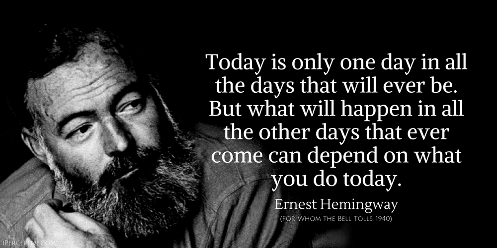 Hemingway Quote: Today is only one day in all the days that will ever be. But what will happen in all the other days that ever come can depend on what you do today...
