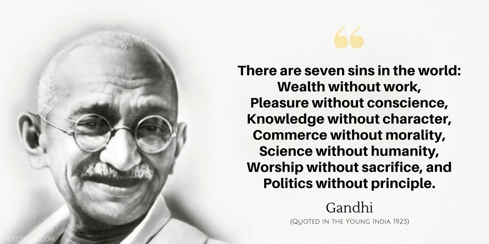Gandhi Quote: There are seven sins in the world: 
    Wealth without work, 
    Pleasure without conscience, 
    Knowledge without character, 
    Commerce without morality, 
    Science without humanity, 
    Worship without sacrifice, and 
    Politics without principle.