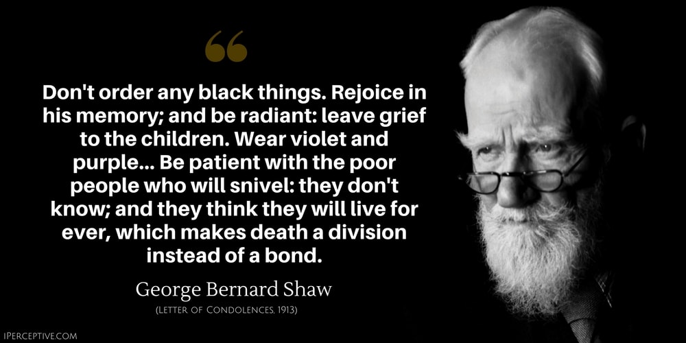 George Bernard Shaw Quote: Don't order any black things. Rejoice in his memory; and be radiant: leave grief to the children. Wear violet and purple.... Be patient with the poor people who will snivel: they don't know; and they think they will live for ever, which makes death a division instead of a bond.