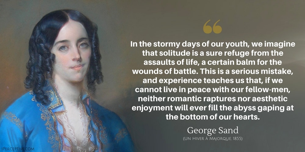George Sand Quote: In the stormy days of our youth, we imagine that solitude is a sure refuge from the assaults of life, a certain balm for the wounds of battle. This is a serious mistake, and experience teaches us that, if we cannot live in peace with our fellow-men, neither romantic raptures nor aesthetic enjoyment will ever fill the abyss gaping at the bottom of our hearts.