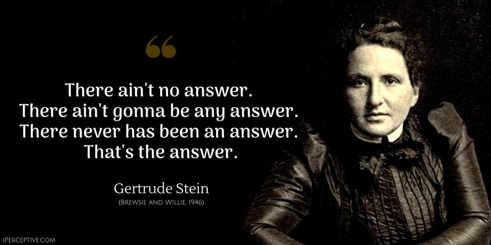 Gertrude Stein Quote: There ain't no answer. 
There ain't gonna be any answer. 
There never has been an answer. 
That's the answer.