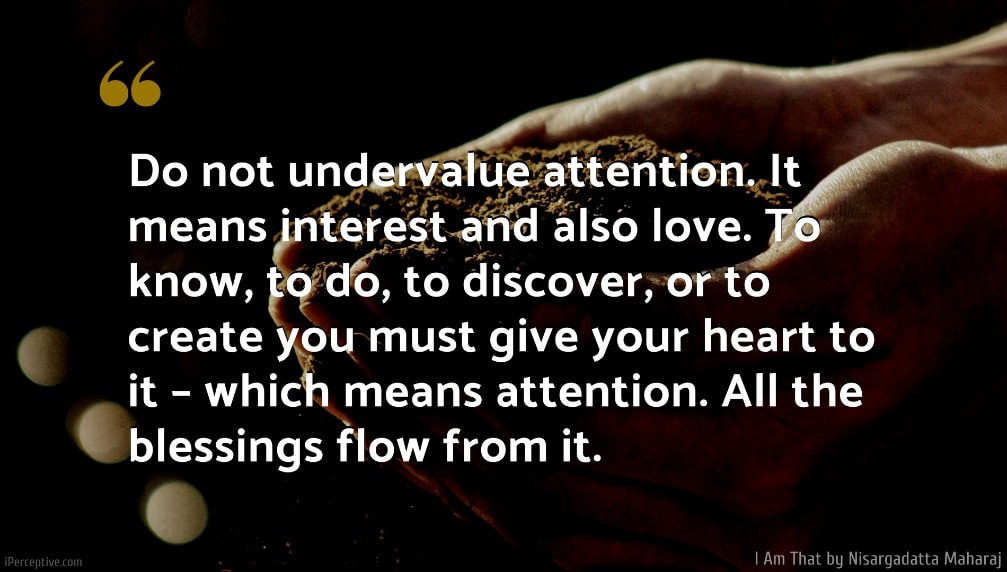 Nisargadatta Maharaj Quote: Do not undervalue attention. It means interest and also love. To know, to do, to discover, or to create you must give your heart to it – which means attention. All the blessings flow from it.