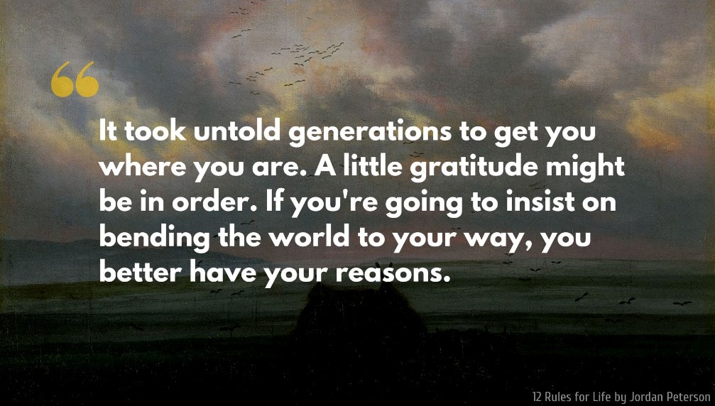 Jordan Peterson Quote: It took untold generations to get you where you are. A little gratitude might be in order. If you're going to insist on bending the world to your way, you better have your reasons.