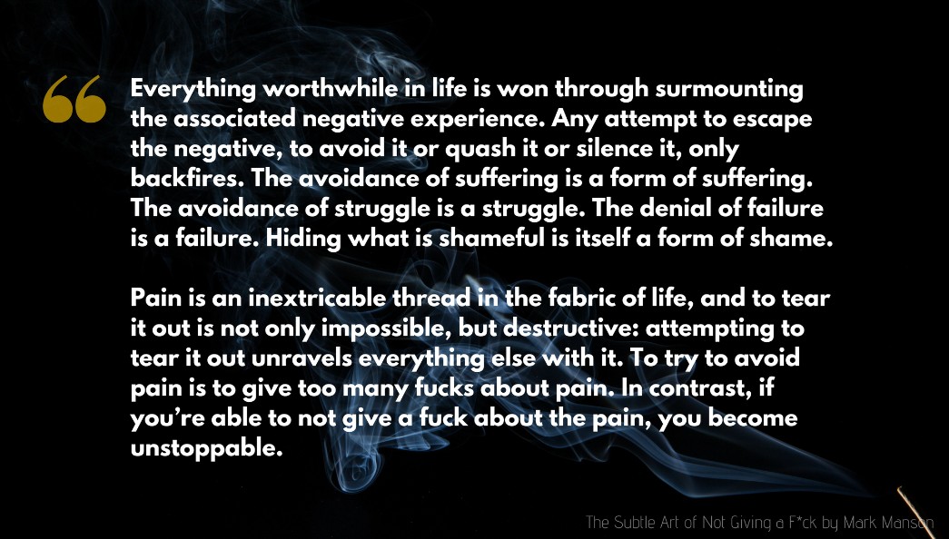 Mark Manson Quote: Everything worthwhile in life is won through surmounting the associated negative experience. Any attempt to escape the negative, to avoid it or quash it or silence it, only backfires. The avoidance of suffering is a form of suffering. The avoidance of struggle is a struggle. The denial of failure is a failure. Hiding what is shameful is itself a form of shame...