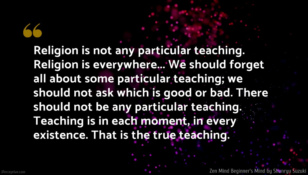 Shunryu Suzuki Quote: Religion is not any particular teaching. Religion is everywhere... We should forget all about some particular teaching; we should not ask which is good or bad. There should not be any particular teaching. Teaching is in each moment, in every existence. That is the true teaching.