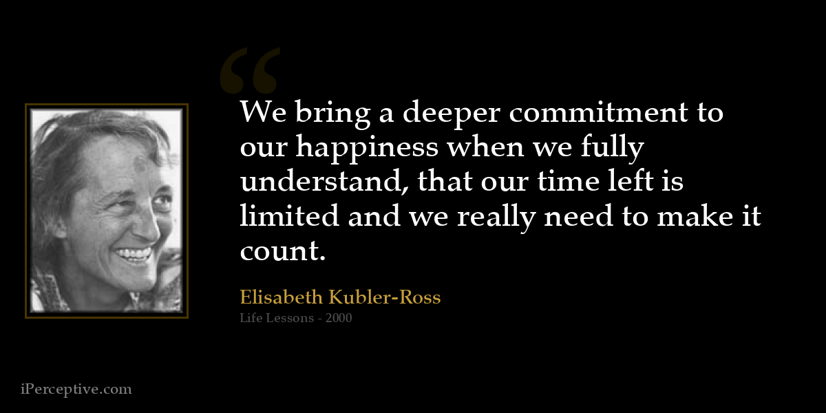 We bring a deeper commitment to our happiness when we fully understand, that our time left is limited and we really need to make it count. - Elisabeth Kubler-Ross
