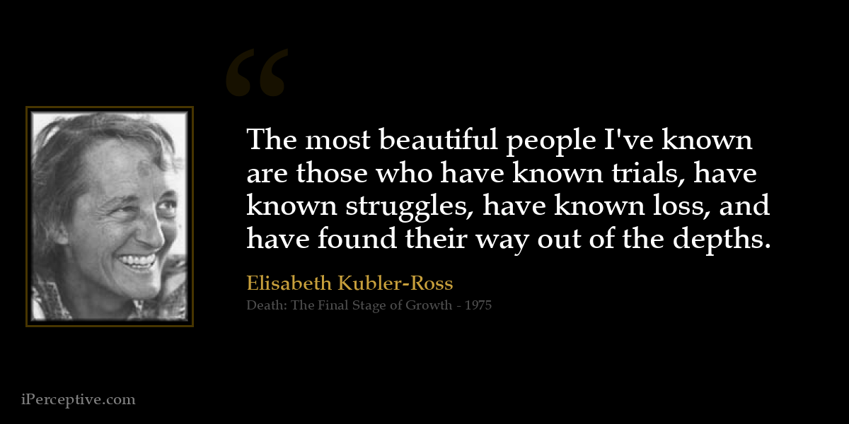 The most beautiful people I've known are those who have known trials, have known struggles, have known loss, and have found their way out of the depths. - Elisabeth Kubler-Ross