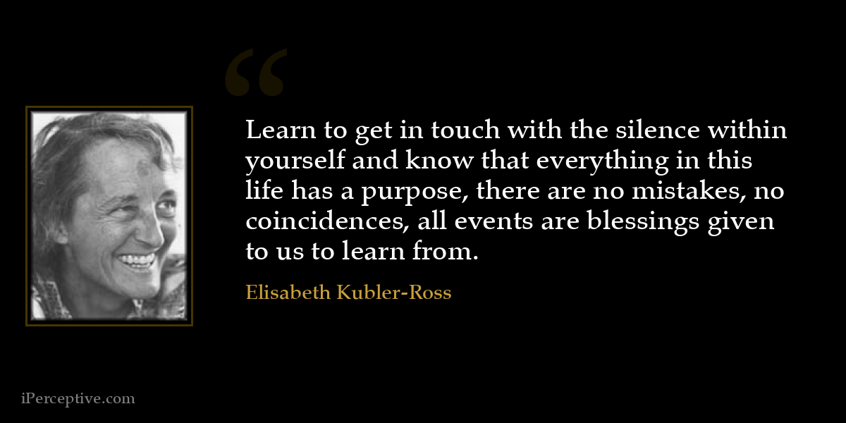 Learn to get in touch with the silence within yourself and know that everything in this life has a purpose, there are no mistakes, no coincidences, all events are blessings given to us to learn from. - Elisabeth Kubler-Ross