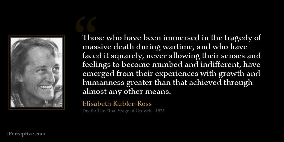 Those who have been immersed in the tragedy of massive death during wartime, and who have faced it squarely, never allowing their senses and feelings to become numbed and indifferent, have emerged from their experiences with growth and humanness greater than that achieved through almost any other means. - Elisabeth Kubler-Ross
