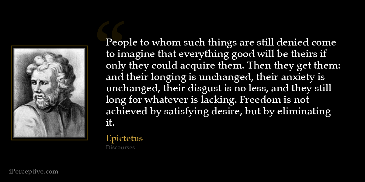 People to whom such things are still denied come to imagine that everything good will be theirs if only they could acquire them. Then they get them: and their longing is unchanged, their anxiety is unchanged, their disgust is no less, and they still long for whatever is lacking. Freedom is not achieved by satisfying desire, but by eliminating it. - Epictetus