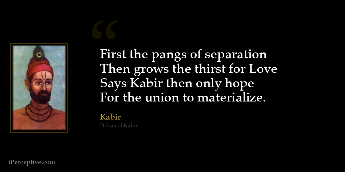 First the pangs of separation
Then grows the thirst for Love
Says Kabir then only hope
For the union to materialize. - Kabir